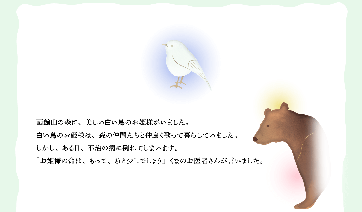 函館山の森に、美しい白い鳥のお姫様がいました。
白い鳥のお姫様は、森の仲間たちと仲良く歌って暮らしていました。
しかし、ある日、不治の病に倒れてしまいます。
「お姫様の命は、もって、あと少しでしょう」くまのお医者さんが言いました。