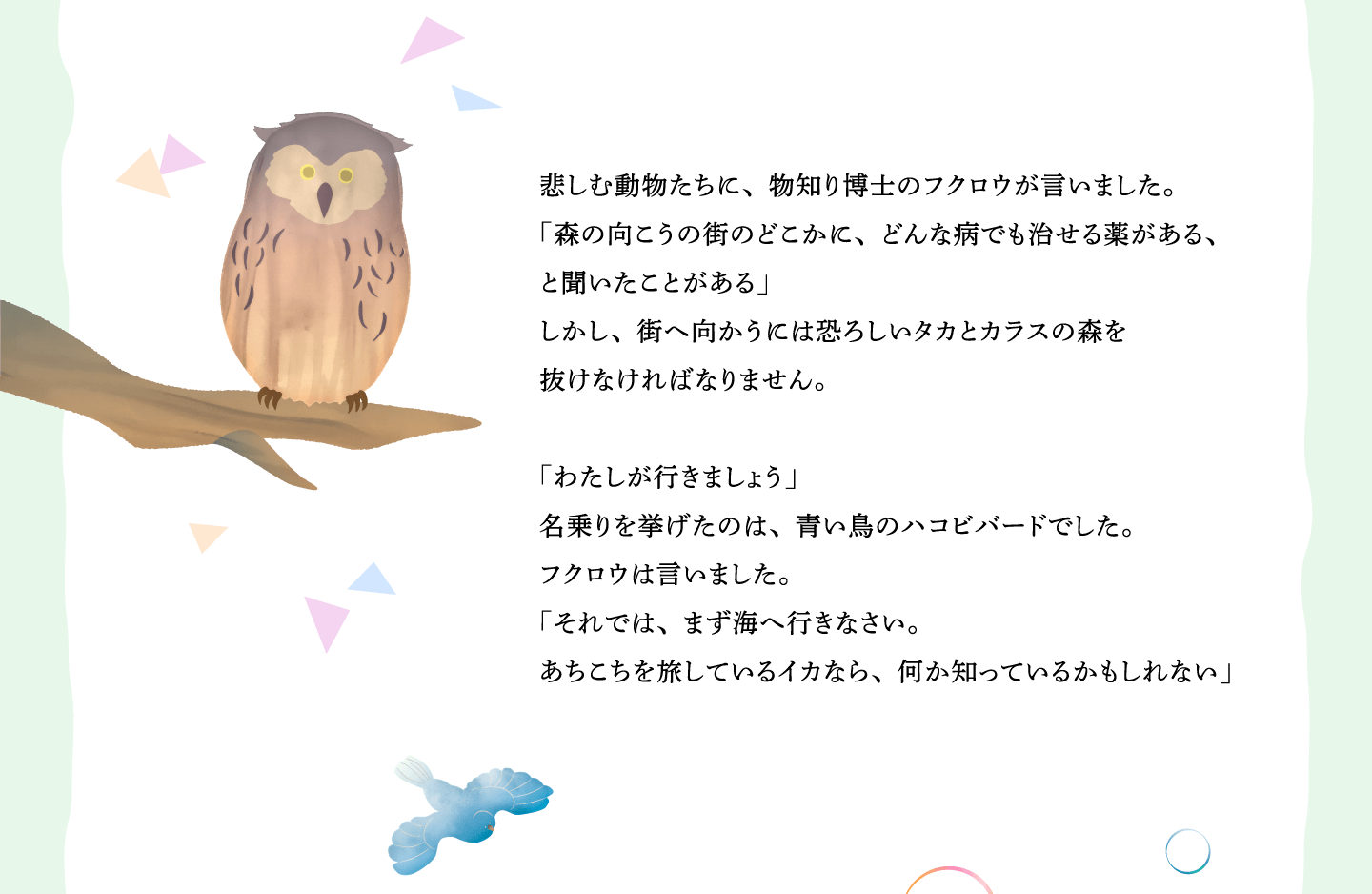 悲しむ動物たちに、物知り博士のフクロウが言いました。
「森の向こうの街のどこかに、どんな病でも治せる薬がある、
と聞いたことがある」
しかし、街へ向かうには恐ろしいタカとカラスの森を
抜けなければなりません。
「わたしが行きましょう」
名乗りを挙げたのは、青い鳥のハコビバードでした。
フクロウは言いました。
「それでは、まず海へ行きなさい。
あちこちを旅しているイカなら、何か知っているかもしれない」